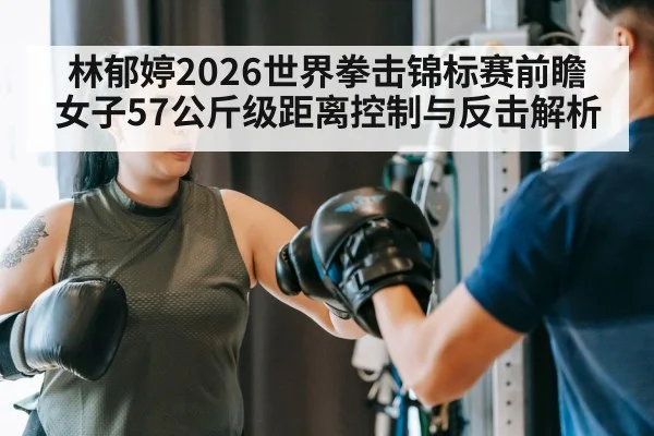 林郁婷2026世界拳击锦标赛前瞻 女子57公斤级距离控制与反击解析