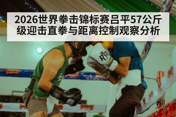 2026世界拳击锦标赛吕平57公斤级迎击直拳与距离控制观察分析